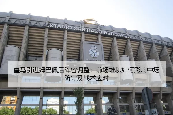 皇马引进姆巴佩后阵容调整：前场堆积如何影响中场防守及战术应对