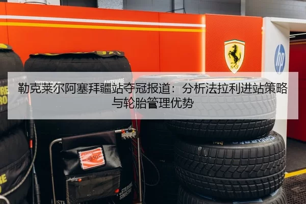 勒克莱尔阿塞拜疆站夺冠报道：分析法拉利进站策略与轮胎管理优势