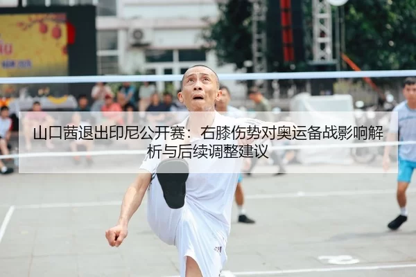 山口茜退出印尼公开赛：右膝伤势对奥运备战影响解析与后续调整建议