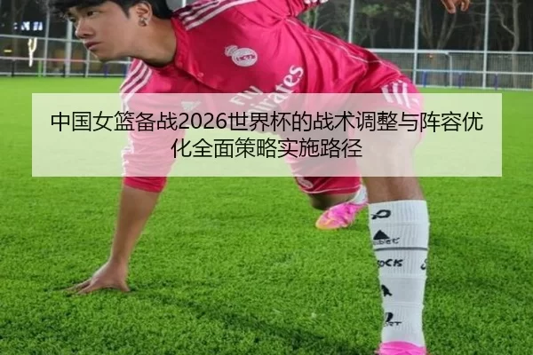 中国女篮备战2026世界杯的战术调整与阵容优化全面策略实施路径